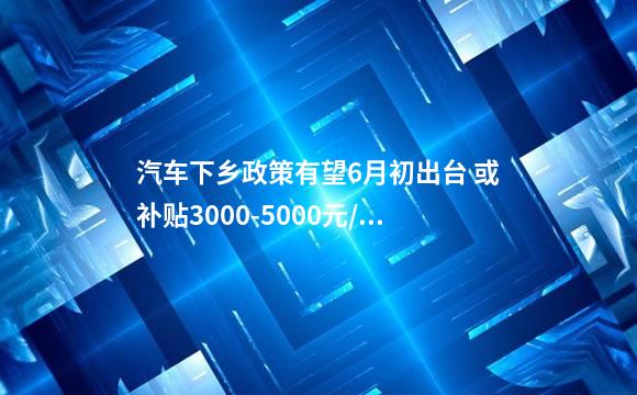 汽车下乡政策有望6月初出台 或补贴3000-5000元/辆